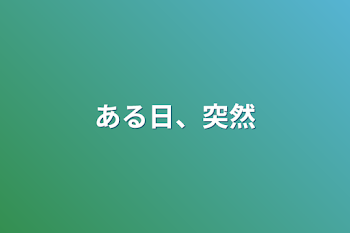 ある日、突然