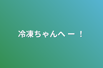 冷凍ちゃんへ ー ！