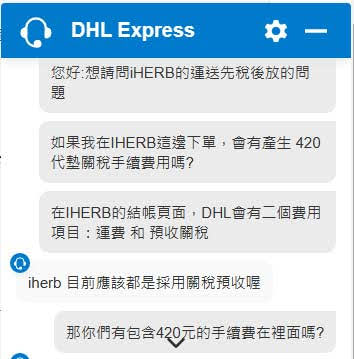 DHL的客服問答截圖
您好,想請問HERB的運送先稅後放的問
如果我在IHERB這邊下單,會有產生 420 代藝關稅手續費用嗎?
在HERB的結帳頁面,DHL會有二個費用 項目:運費和預收關稅
iherb 目前應該都是採用關稅預收喔
那你們有包含420元的手續費在裡面嗎?
