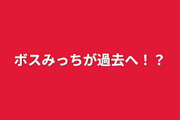 ボスみっちが過去へ！？