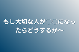 もし大切な人が○○になったらどうするか〜