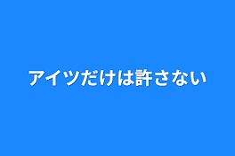 アイツだけは許さない