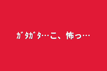 「ｶﾞﾀｶﾞﾀ…こ、怖っ…」のメインビジュアル