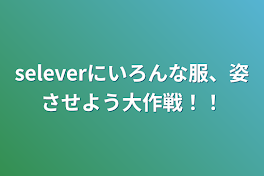 seleverにいろんな服、姿させよう大作戦！！