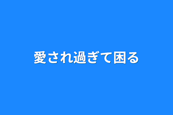 愛され過ぎて困る