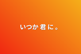 いつか 君 に 。