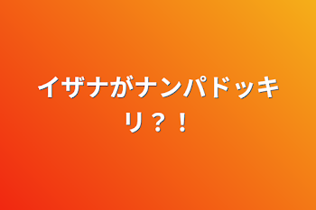 イザナがナンパドッキリ？！