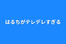 はるちがテレデレすぎる