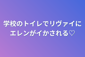 学校のトイレでリヴァイにエレンがイかされる♡