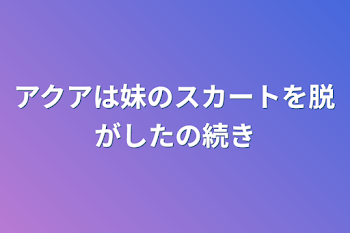 アクアは妹のスカートを脱がしたの続き