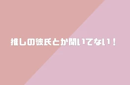 推しの彼氏とか聞いてない！