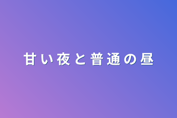 甘  い  夜  と  普  通  の  昼