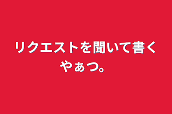 リクエストを聞いて書くやぁつ。