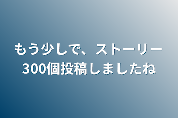 もう少しで、ストーリー300個投稿しましたね