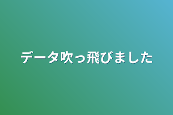 データ吹っ飛びました