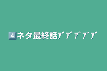 4️⃣ネタ最終話ｱﾞｱﾞｱﾞｱﾞｱﾞ