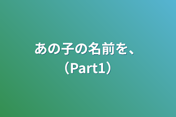 あの子の名前を、（Part1）