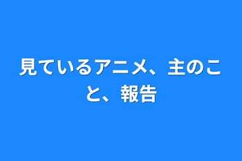 見ているアニメ、主のこと、報告