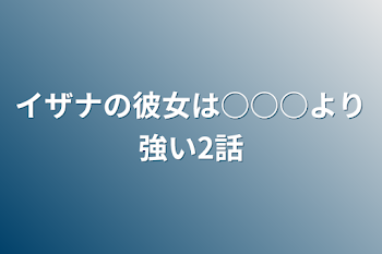 イザナの彼女は○○○より強い2話