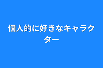 個人的に好きなキャラクター