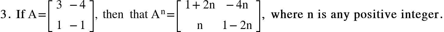 <math xmlns="http://www.w3.org/1998/Math/MathML"><mn mathvariant="bold">3</mn><mo mathvariant="bold">.</mo><mo mathvariant="bold">&#xA0;</mo><mi mathvariant="bold">If</mi><mo>&#xA0;</mo><mi mathvariant="normal">A</mi><mo>=</mo><mfenced open="[" close="]"><mtable><mtr><mtd><mn>3</mn></mtd><mtd><mo>-</mo><mn>4</mn></mtd></mtr><mtr><mtd><mn>1</mn></mtd><mtd><mo>-</mo><mn>1</mn></mtd></mtr></mtable></mfenced><mo>,</mo><mo>&#xA0;</mo><mi>then</mi><mo>&#xA0;</mo><mo>&#xA0;</mo><mi>that</mi><mo>&#xA0;</mo><msup><mi mathvariant="normal">A</mi><mi mathvariant="normal">n</mi></msup><mo>=</mo><mfenced open="[" close="]"><mtable><mtr><mtd><mn>1</mn><mo>+</mo><mn>2</mn><mi mathvariant="normal">n</mi></mtd><mtd><mo>-</mo><mn>4</mn><mi mathvariant="normal">n</mi></mtd></mtr><mtr><mtd><mi mathvariant="normal">n</mi></mtd><mtd><mn>1</mn><mo>-</mo><mn>2</mn><mi mathvariant="normal">n</mi></mtd></mtr></mtable></mfenced><mo mathvariant="bold">,</mo><mo mathvariant="bold">&#xA0;</mo><mi mathvariant="bold">where</mi><mo mathvariant="bold">&#xA0;</mo><mi mathvariant="bold">n</mi><mo mathvariant="bold">&#xA0;</mo><mi mathvariant="bold">is</mi><mo mathvariant="bold">&#xA0;</mo><mi mathvariant="bold">any</mi><mo mathvariant="bold">&#xA0;</mo><mi mathvariant="bold">positive</mi><mo mathvariant="bold">&#xA0;</mo><mi mathvariant="bold">integer</mi><mo mathvariant="bold">.</mo></math>