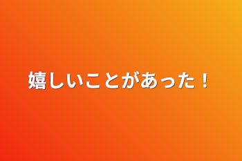 嬉しいことがあった！