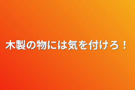 木製の物には気を付けろ！