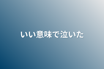 いい意味で泣いた