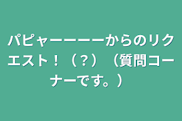 パピャーーーーからのリクエスト！（？）（質問コーナーです。）