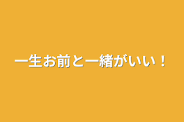 一生お前と一緒がいい！