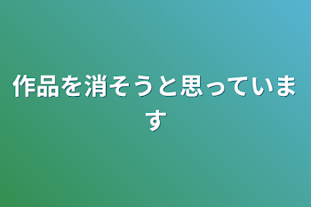 作品を消そうと思っています