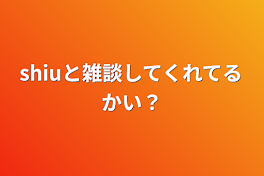 shiuと雑談してくれてるかい？