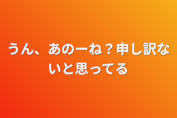 うん、あのーね？申し訳ないと思ってる