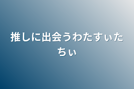 推しに出会うわたすぃたちぃ