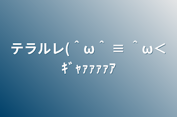 テラルレ(＾ω＾ ≡ ＾ω＜ｷﾞｬｧｧｧｧｱ