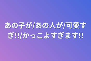 あの子が/あの人が/可愛すぎ!!/かっこよすぎます!!