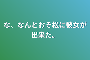 な、なんとおそ松に彼女が出来た。