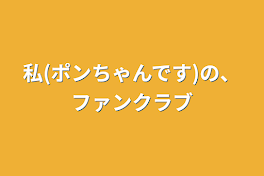 私(ポンちゃんです)の、ファンクラブ