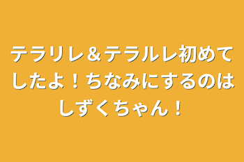 テラリレ＆テラルレ初めてしたよ！ちなみにするのはしずくちゃん！