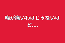 喉が痛いわけじゃないけど....