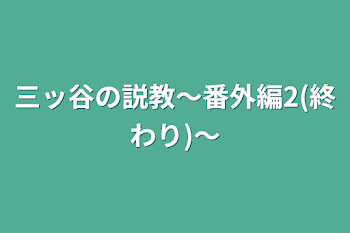 三ッ谷の説教〜番外編2(終わり)〜