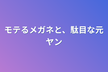 モテるメガネと、駄目な元ヤン