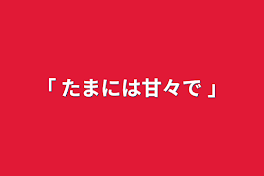 ｢ たまには甘々で ｣