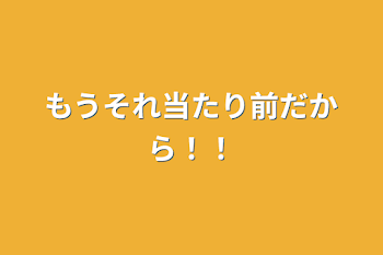 もうそれ当たり前だから！！