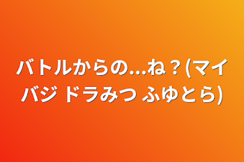 「バトルからの...ね？(マイバジ ドラみつ ふゆとら)」のメインビジュアル