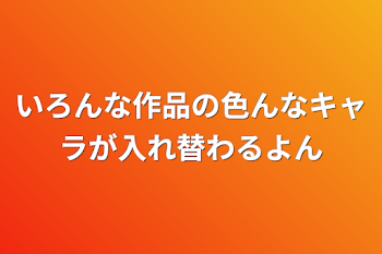 いろんな作品の色んなキャラが入れ替わるよん