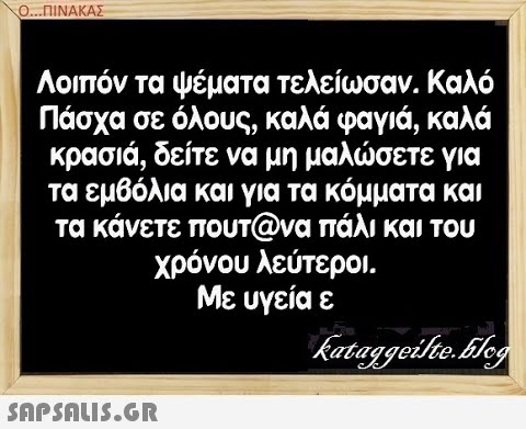 Ο..ΠΙΝΑΚΑΣ Λοιπόν ταψέματα τελείωσαν. Καλό Πάσχα σε όλους, καλά φαγιά, καλά κρασιά , δείτε να μη μαλσετε για τα εμβόλια και για τα κόμματα και τα κάνετε πουτ@να πάλι και του χρόνου λεύτεροι. Με υγεία ε SAPSAIS.GR