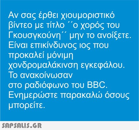 Αν σας έρθει χιουμοριστικό βίντεο με τίτλο  ο χορός του Γκουσγκούνη     μην το ανοίξετε. Είναι επικίνδυνος ιος που προκαλεί μόνιμη χονδρομαλάκινση εγκεφάλου. Το ανακοίνωσαν στο ραδιόφωνο του BBC. Ενημερστε παρακαλ όσους μπορείτε.