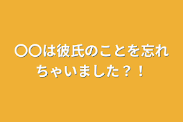 〇〇は彼氏のことを忘れちゃいました？！