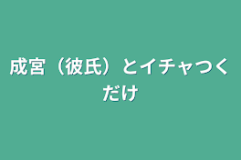 成宮（彼氏）とイチャつくだけ